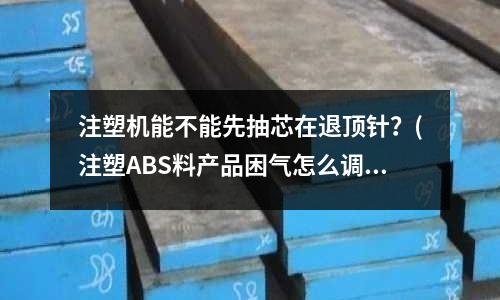 注塑机能不能先抽芯在退顶针?(注塑ABS料产品困气怎么调)