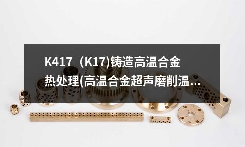 K417(K17)铸造高温合金热处理(高温合金超声磨削温度的研究)