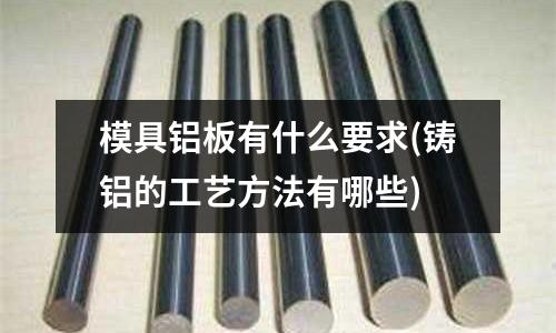 模具铝板有什么要求(铸铝的工艺方法有哪些)