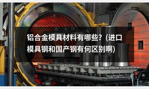铝合金模具材料有哪些?(进口模具钢和国产钢有何区别啊)