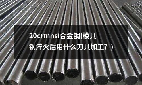 20crmnsi合金钢(模具钢淬火后用什么刀具加工?)