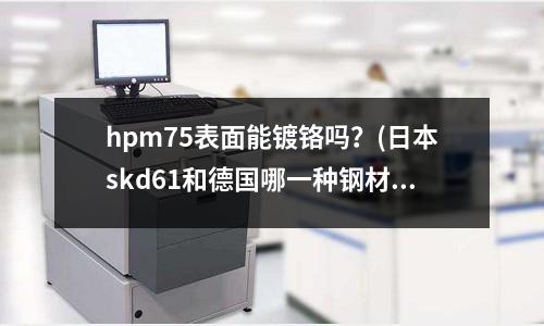 hpm75表面能镀铬吗?(日本skd61和德国哪一种钢材性质一样)