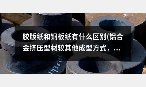 胶版纸和铜板纸有什么区别(铝合金挤压型材较其他成型方式,具备什么特点?)