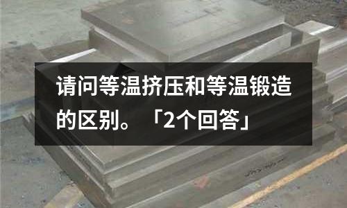 请问等温挤压和等温锻造的区别。「2个回答」