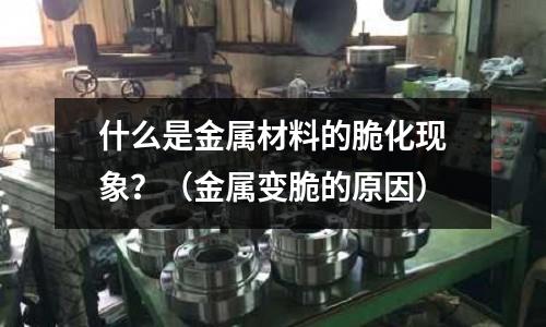 什么是金属材料的脆化现象?(金属变脆的原因)