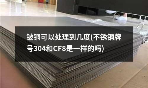 铍铜可以处理到几度(不锈钢牌号304和CF8是一样的吗)