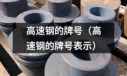 高速钢的牌号(高速钢的牌号表示)