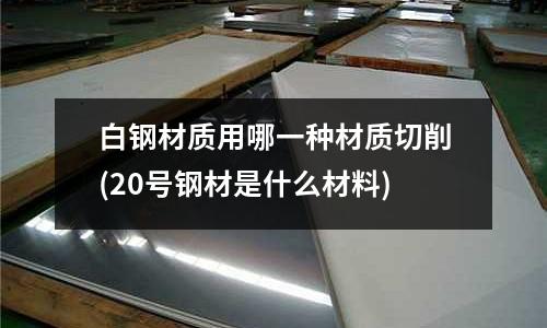 白钢材质用哪一种材质切削(20号钢材是什么材料)