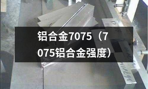 铝合金7075(7075铝合金强度)