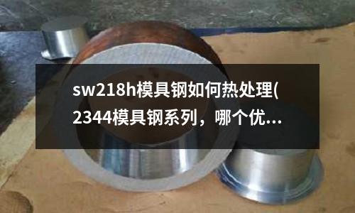 sw218h模具钢如何热处理(2344模具钢系列,哪个优点好?)