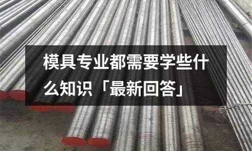 模具专业都需要学些什么知识「最新回答」