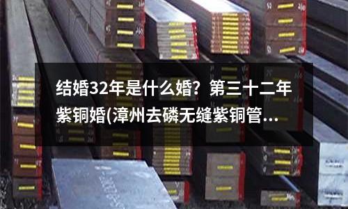 结婚32年是什么婚?第三十二年紫铜婚(漳州去磷无缝紫铜管价格)