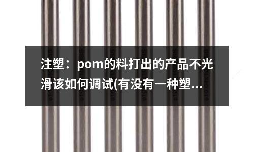 注塑:pom的料打出的产品不光滑该如何调试(有没有一种塑料原料可以在家庭就可以用简单的加热工具注塑成型的)