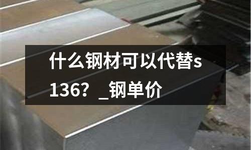 什么钢材可以代替s136?_钢单价