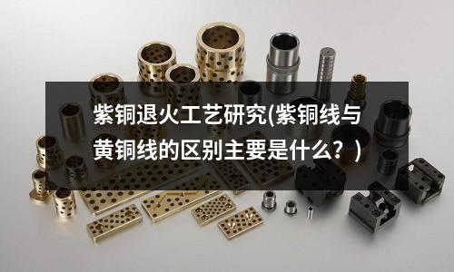 紫铜退火工艺研究(紫铜线与黄铜线的区别主要是什么?)