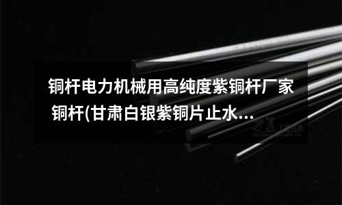 铜杆电力机械用高纯度紫铜杆厂家 铜杆(甘肃白银紫铜片止水施工方法)