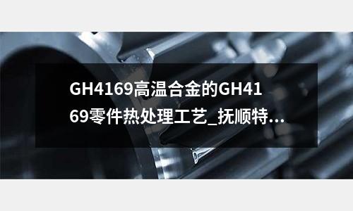 GH4169高温合金的GH4169零件热处理工艺_抚顺特钢硬度