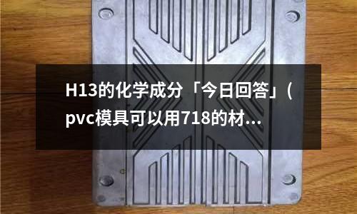 H13的化学成分「今日回答」(pvc模具可以用718的材料做吗?「今日回答」)