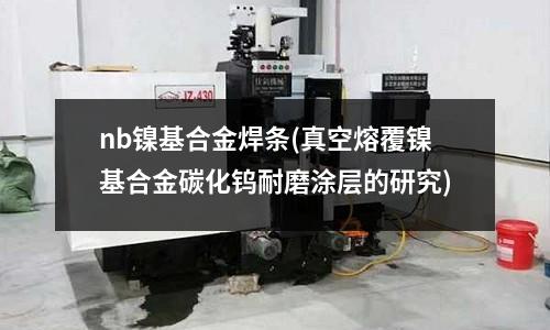nb镍基合金焊条(真空熔覆镍基合金碳化钨耐磨涂层的研究)