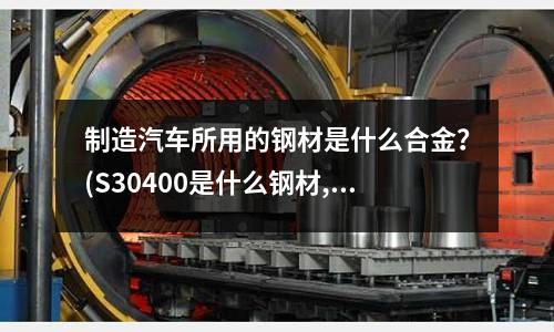 制造汽车所用的钢材是什么合金?(S30400是什么钢材,与S30408什么区别)