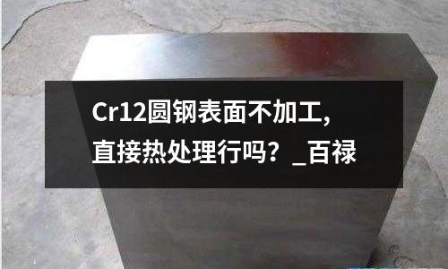Cr12圆钢表面不加工,直接热处理行吗?_百禄