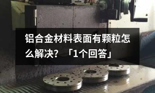 铝合金材料表面有颗粒怎么解决?「1个回答」