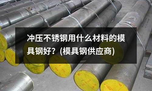 冲压不锈钢用什么材料的模具钢好?(模具钢供应商)