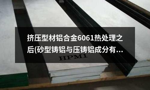 挤压型材铝合金6061热处理之后(砂型铸铝与压铸铝成分有什么区别吗)