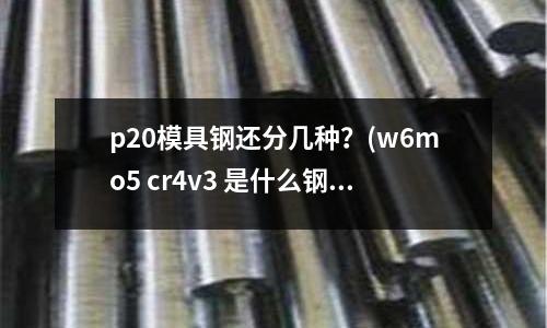 p20模具钢还分几种?(w6mo5 cr4v3 是什么钢材)