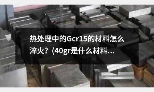 热处理中的Gcr15的材料怎么淬火?(40gr是什么材料)