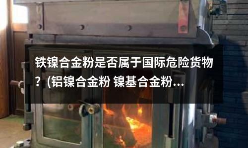 铁镍合金粉是否属于国际危险货物?(铝镍合金粉 镍基合金粉)