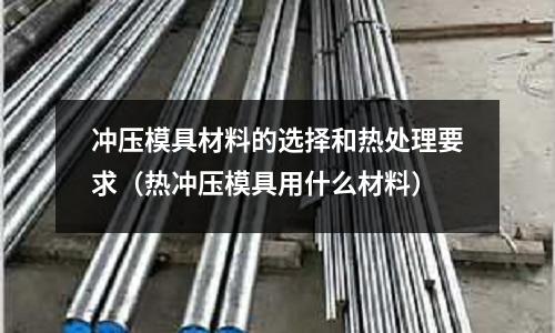 冲压模具材料的选择和热处理要求(热冲压模具用什么材料)
