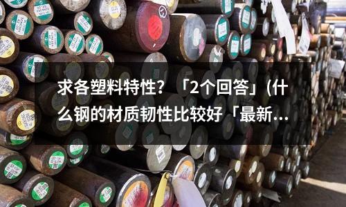 求各塑料特性?「2个回答」(什么钢的材质韧性比较好「最新回答」)