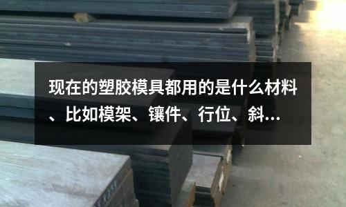 现在的塑胶模具都用的是什么材料、比如模架、镶件、行位、斜顶等「1个回答」