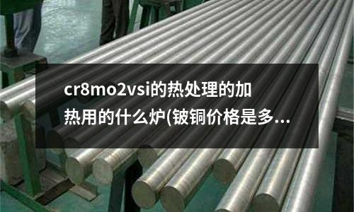 cr8mo2vsi的热处理的加热用的什么炉(铍铜价格是多少)