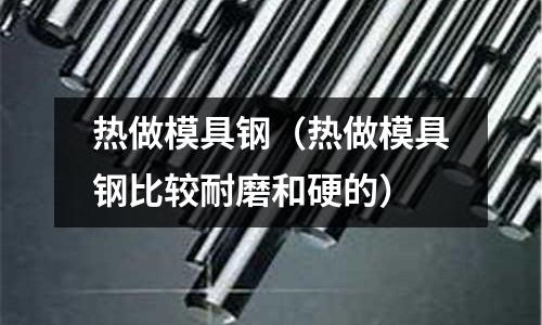热做模具钢(热做模具钢比较耐磨和硬的)