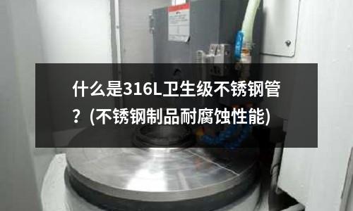 什么是316L卫生级不锈钢管?(不锈钢制品耐腐蚀性能)
