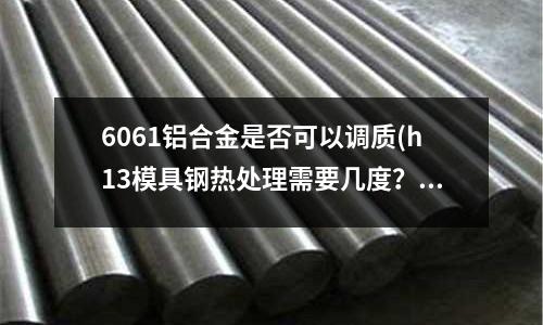 6061铝合金是否可以调质(h13模具钢热处理需要几度?)