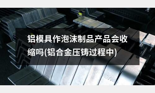 铝模具作泡沫制品产品会收缩吗(铝合金压铸过程中)