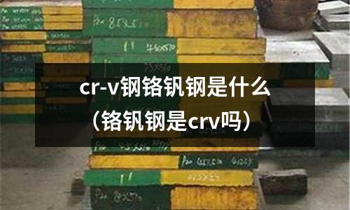 cr-v钢铬钒钢是什么(铬钒钢是crv吗)