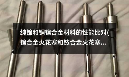 纯镍和铜镍合金材料的性能比对(镍合金火花塞和铱合金火花塞区别是什么)