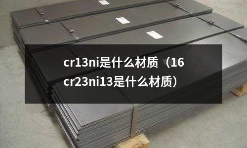 cr13ni是什么材质(16cr23ni13是什么材质)