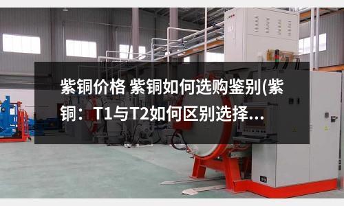 紫铜价格 紫铜如何选购鉴别(紫铜:T1与T2如何区别选择)