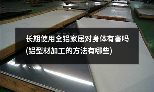 长期使用全铝家居对身体有害吗(铝型材加工的方法有哪些)