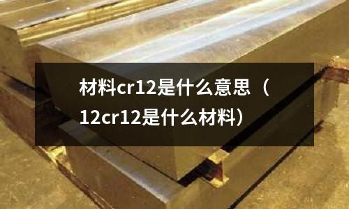 材料cr12是什么意思(12cr12是什么材料)