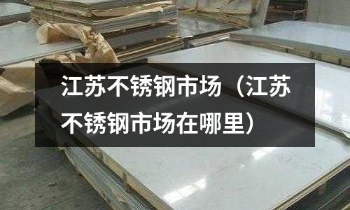 江苏不锈钢市场(江苏不锈钢市场在哪里)