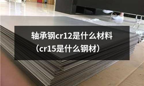 轴承钢cr12是什么材料(cr15是什么钢材)