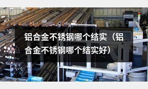 铝合金不锈钢哪个结实(铝合金不锈钢哪个结实好)