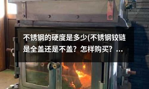 不锈钢的硬度是多少(不锈钢铰链是全盖还是不盖?怎样购买?)