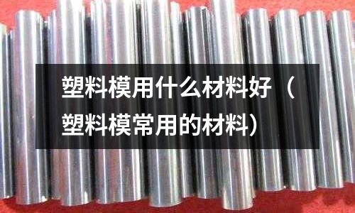 塑料模用什么材料好(塑料模常用的材料)
